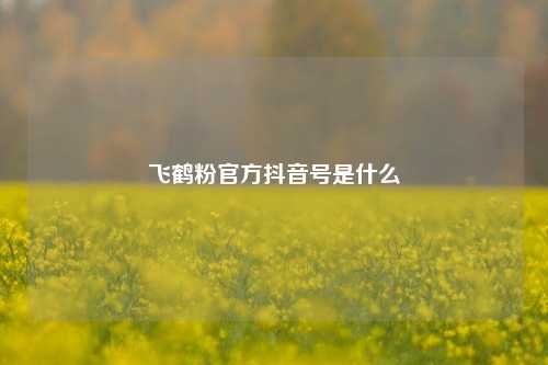 飞鹤粉官方抖音号是什么